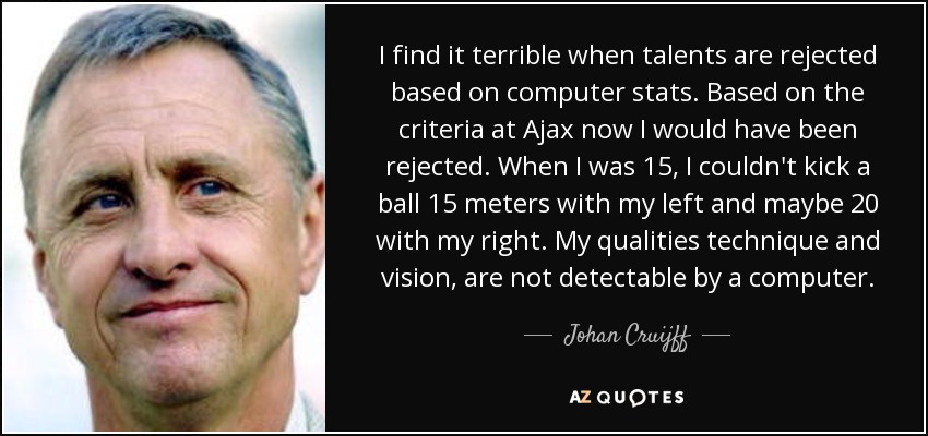 I find it terrible when talents are rejected based on computer stats. Based on the criteria at Ajax now I would have been rejected. When I was 15, I couldn't kick a ball 15 meters with my left and maybe 20 with my right. My qualities technique and vision, are not detectable by a computer. - Johan Cruijff