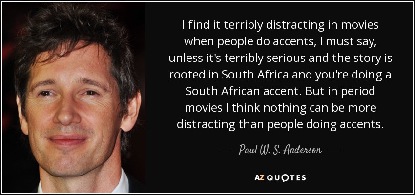 I find it terribly distracting in movies when people do accents, I must say, unless it's terribly serious and the story is rooted in South Africa and you're doing a South African accent. But in period movies I think nothing can be more distracting than people doing accents. - Paul W. S. Anderson