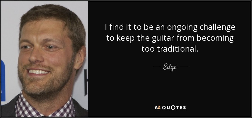 I find it to be an ongoing challenge to keep the guitar from becoming too traditional. - Edge