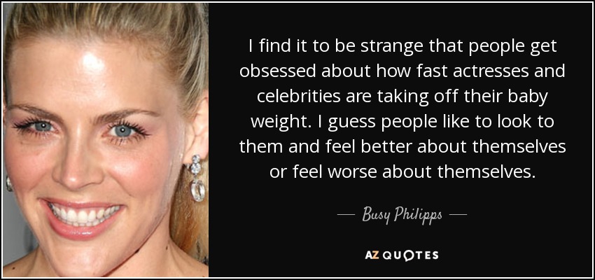 I find it to be strange that people get obsessed about how fast actresses and celebrities are taking off their baby weight. I guess people like to look to them and feel better about themselves or feel worse about themselves. - Busy Philipps