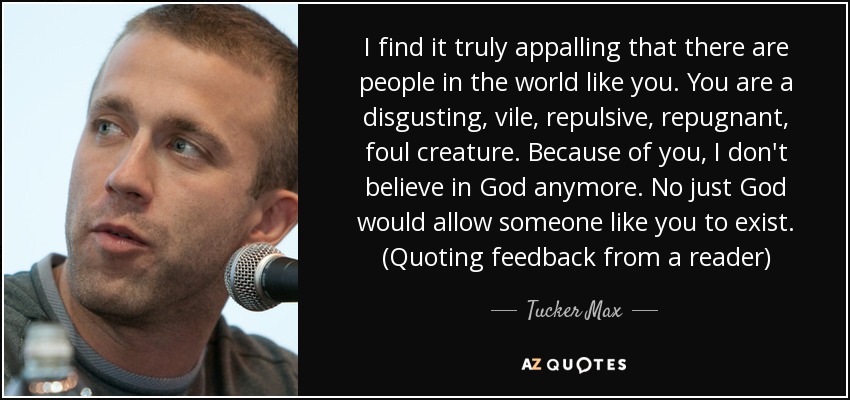 I find it truly appalling that there are people in the world like you. You are a disgusting, vile, repulsive, repugnant, foul creature. Because of you, I don't believe in God anymore. No just God would allow someone like you to exist. (Quoting feedback from a reader) - Tucker Max