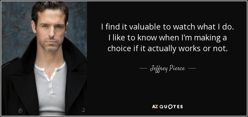 I find it valuable to watch what I do. I like to know when I'm making a choice if it actually works or not. - Jeffrey Pierce