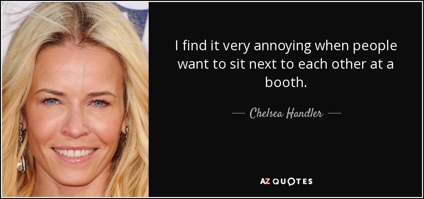 I find it very annoying when people want to sit next to each other at a booth. - Chelsea Handler