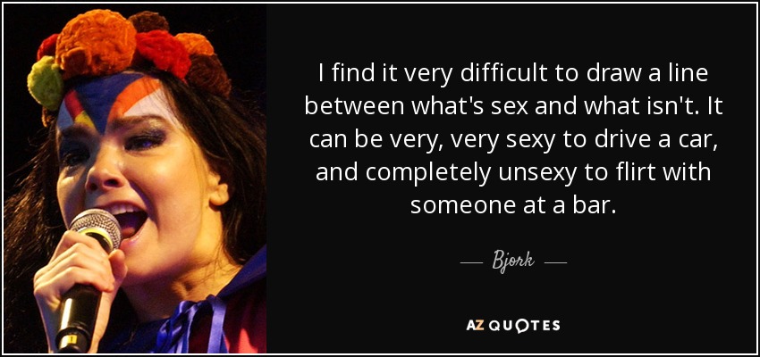 I find it very difficult to draw a line between what's sex and what isn't. It can be very, very sexy to drive a car, and completely unsexy to flirt with someone at a bar. - Bjork