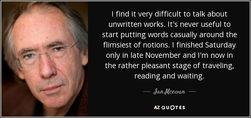 I find it very difficult to talk about unwritten works. It's never useful to start putting words casually around the flimsiest of notions. I finished Saturday only in late November and I'm now in the rather pleasant stage of traveling, reading and waiting. - Ian Mcewan