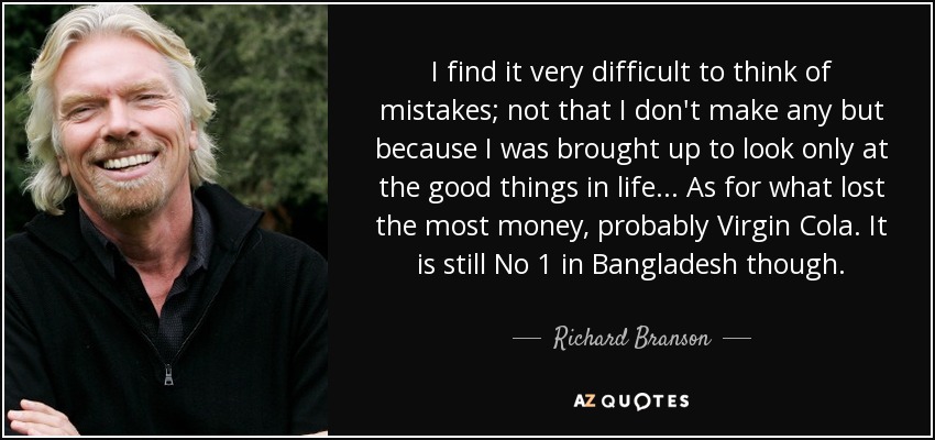 I find it very difficult to think of mistakes; not that I don't make any but because I was brought up to look only at the good things in life ... As for what lost the most money, probably Virgin Cola. It is still No 1 in Bangladesh though. - Richard Branson