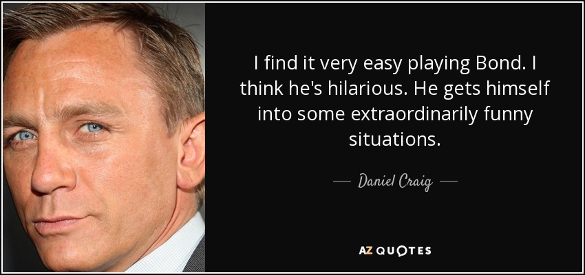 I find it very easy playing Bond. I think he's hilarious. He gets himself into some extraordinarily funny situations. - Daniel Craig
