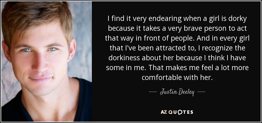 I find it very endearing when a girl is dorky because it takes a very brave person to act that way in front of people. And in every girl that I've been attracted to, I recognize the dorkiness about her because I think I have some in me. That makes me feel a lot more comfortable with her. - Justin Deeley