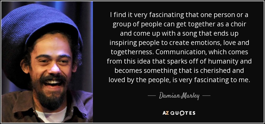 I find it very fascinating that one person or a group of people can get together as a choir and come up with a song that ends up inspiring people to create emotions, love and togetherness. Communication, which comes from this idea that sparks off of humanity and becomes something that is cherished and loved by the people, is very fascinating to me. - Damian Marley