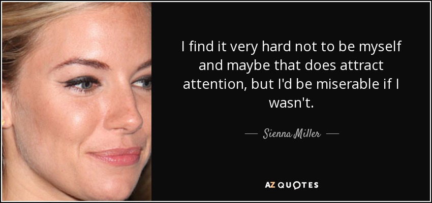 I find it very hard not to be myself and maybe that does attract attention, but I'd be miserable if I wasn't. - Sienna Miller