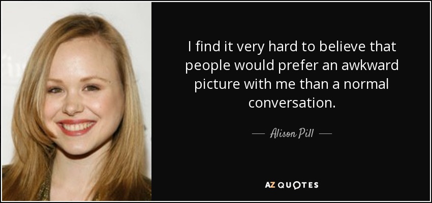 I find it very hard to believe that people would prefer an awkward picture with me than a normal conversation. - Alison Pill