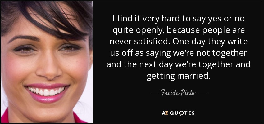 I find it very hard to say yes or no quite openly, because people are never satisfied. One day they write us off as saying we're not together and the next day we're together and getting married. - Freida Pinto