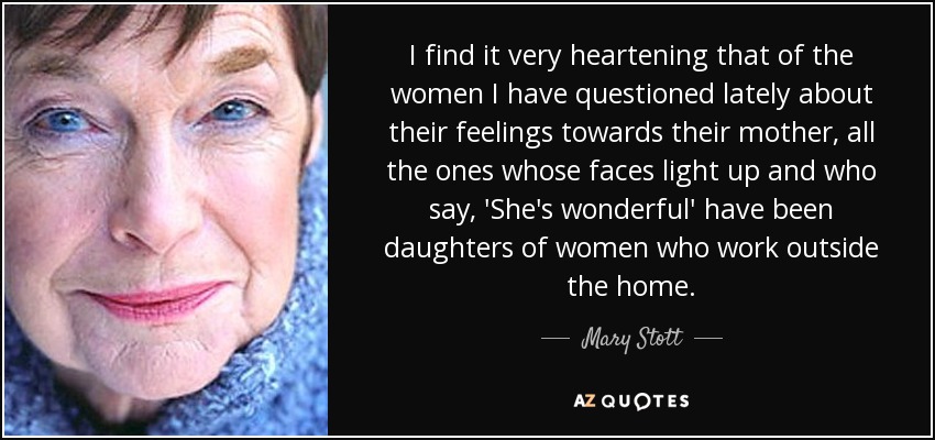 I find it very heartening that of the women I have questioned lately about their feelings towards their mother, all the ones whose faces light up and who say, 'She's wonderful' have been daughters of women who work outside the home. - Mary Stott