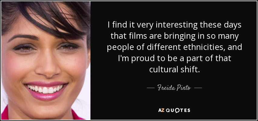 I find it very interesting these days that films are bringing in so many people of different ethnicities, and I'm proud to be a part of that cultural shift. - Freida Pinto