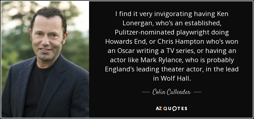 I find it very invigorating having Ken Lonergan, who's an established, Pulitzer-nominated playwright doing Howards End, or Chris Hampton who's won an Oscar writing a TV series, or having an actor like Mark Rylance, who is probably England's leading theater actor, in the lead in Wolf Hall. - Colin Callender