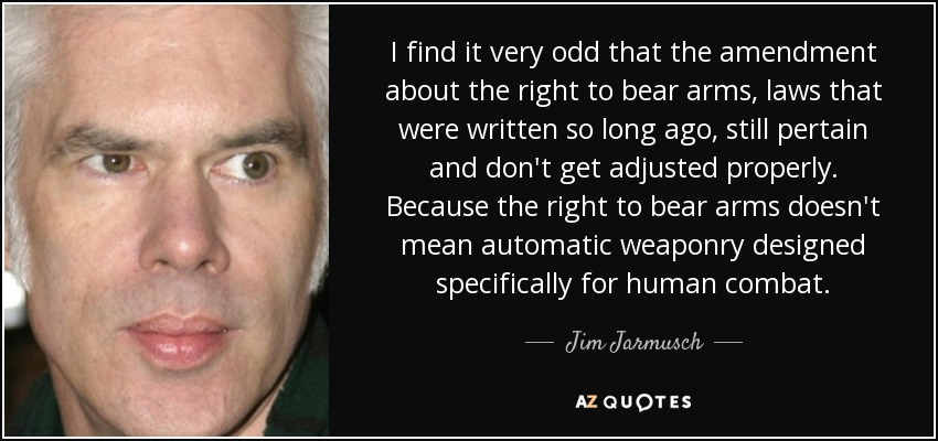 I find it very odd that the amendment about the right to bear arms, laws that were written so long ago, still pertain and don't get adjusted properly. Because the right to bear arms doesn't mean automatic weaponry designed specifically for human combat. - Jim Jarmusch