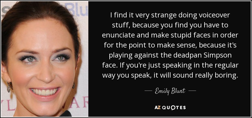 I find it very strange doing voiceover stuff, because you find you have to enunciate and make stupid faces in order for the point to make sense, because it's playing against the deadpan Simpson face. If you're just speaking in the regular way you speak, it will sound really boring. - Emily Blunt