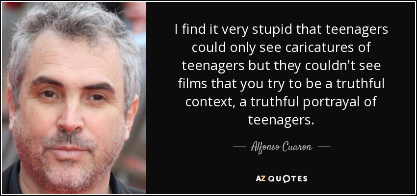 I find it very stupid that teenagers could only see caricatures of teenagers but they couldn't see films that you try to be a truthful context, a truthful portrayal of teenagers. - Alfonso Cuaron