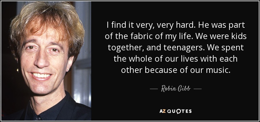 I find it very, very hard. He was part of the fabric of my life. We were kids together, and teenagers. We spent the whole of our lives with each other because of our music. - Robin Gibb