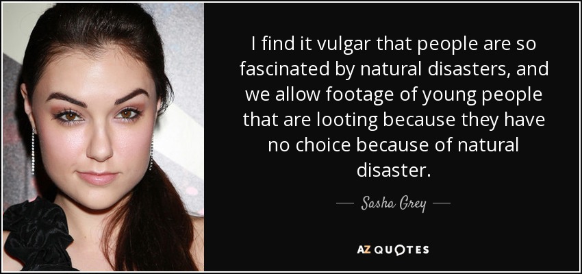 I find it vulgar that people are so fascinated by natural disasters, and we allow footage of young people that are looting because they have no choice because of natural disaster. - Sasha Grey
