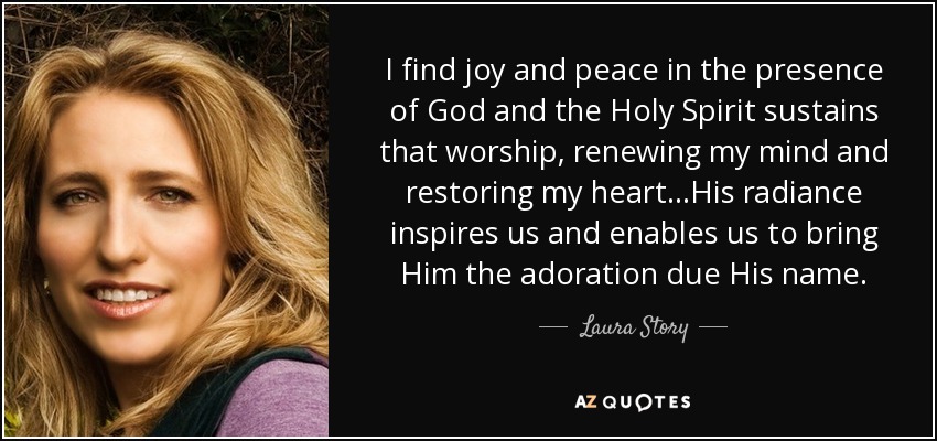 I find joy and peace in the presence of God and the Holy Spirit sustains that worship, renewing my mind and restoring my heart...His radiance inspires us and enables us to bring Him the adoration due His name. - Laura Story