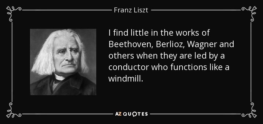 I find little in the works of Beethoven, Berlioz, Wagner and others when they are led by a conductor who functions like a windmill. - Franz Liszt