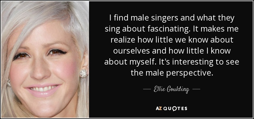 I find male singers and what they sing about fascinating. It makes me realize how little we know about ourselves and how little I know about myself. It's interesting to see the male perspective. - Ellie Goulding