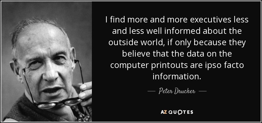 I find more and more executives less and less well informed about the outside world, if only because they believe that the data on the computer printouts are ipso facto information. - Peter Drucker