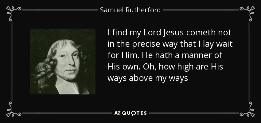I find my Lord Jesus cometh not in the precise way that I lay wait for Him. He hath a manner of His own. Oh, how high are His ways above my ways - Samuel Rutherford