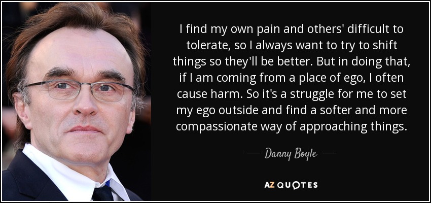 I find my own pain and others' difficult to tolerate, so I always want to try to shift things so they'll be better. But in doing that, if I am coming from a place of ego, I often cause harm. So it's a struggle for me to set my ego outside and find a softer and more compassionate way of approaching things. - Danny Boyle