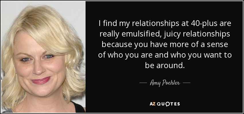 I find my relationships at 40-plus are really emulsified, juicy relationships because you have more of a sense of who you are and who you want to be around. - Amy Poehler