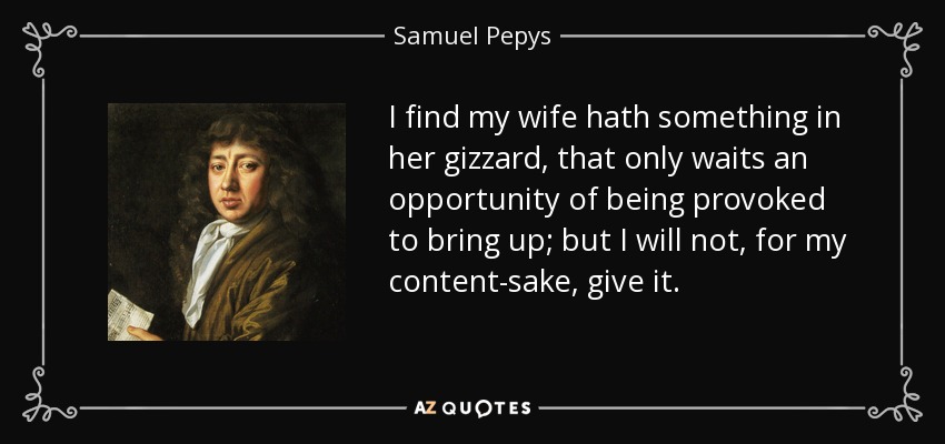 I find my wife hath something in her gizzard, that only waits an opportunity of being provoked to bring up; but I will not, for my content-sake, give it. - Samuel Pepys