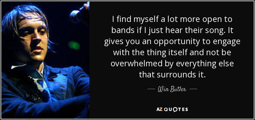 I find myself a lot more open to bands if I just hear their song. It gives you an opportunity to engage with the thing itself and not be overwhelmed by everything else that surrounds it. - Win Butler