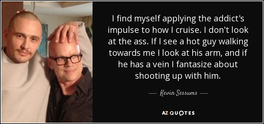 I find myself applying the addict's impulse to how I cruise. I don't look at the ass. If I see a hot guy walking towards me I look at his arm, and if he has a vein I fantasize about shooting up with him. - Kevin Sessums