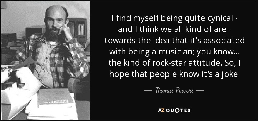 I find myself being quite cynical - and I think we all kind of are - towards the idea that it's associated with being a musician; you know... the kind of rock-star attitude. So, I hope that people know it's a joke. - Thomas Powers