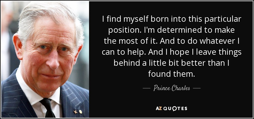 I find myself born into this particular position. I'm determined to make the most of it. And to do whatever I can to help. And I hope I leave things behind a little bit better than I found them. - Prince Charles