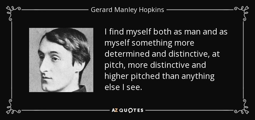 I find myself both as man and as myself something more determined and distinctive, at pitch, more distinctive and higher pitched than anything else I see. - Gerard Manley Hopkins