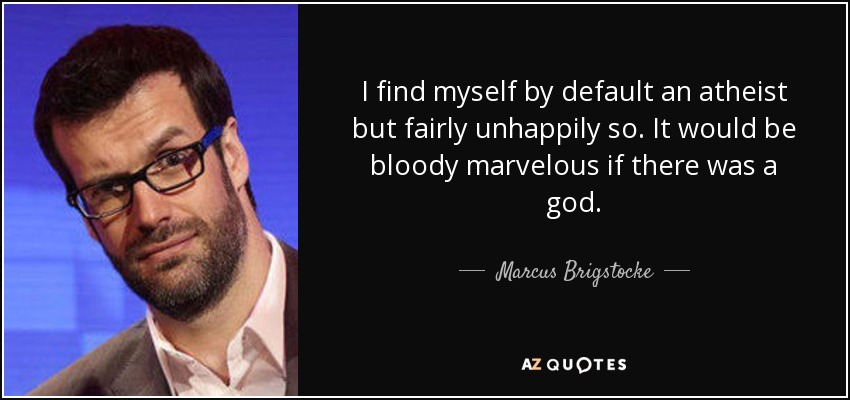 I find myself by default an atheist but fairly unhappily so. It would be bloody marvelous if there was a god. - Marcus Brigstocke