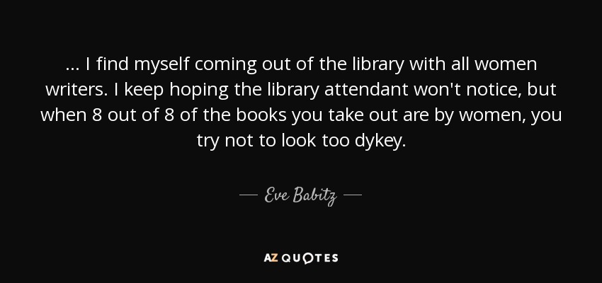 ... I find myself coming out of the library with all women writers. I keep hoping the library attendant won't notice, but when 8 out of 8 of the books you take out are by women, you try not to look too dykey. - Eve Babitz