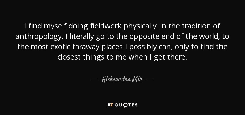 I find myself doing fieldwork physically, in the tradition of anthropology. I literally go to the opposite end of the world, to the most exotic faraway places I possibly can, only to find the closest things to me when I get there. - Aleksandra Mir