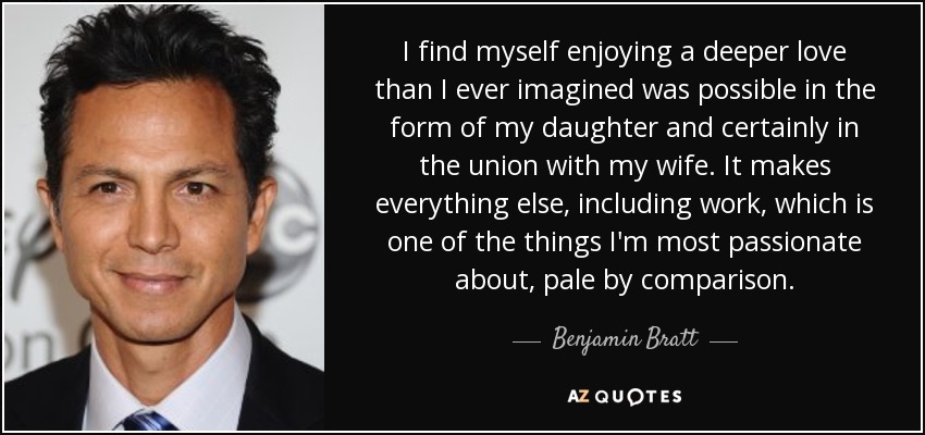 I find myself enjoying a deeper love than I ever imagined was possible in the form of my daughter and certainly in the union with my wife. It makes everything else, including work, which is one of the things I'm most passionate about, pale by comparison. - Benjamin Bratt