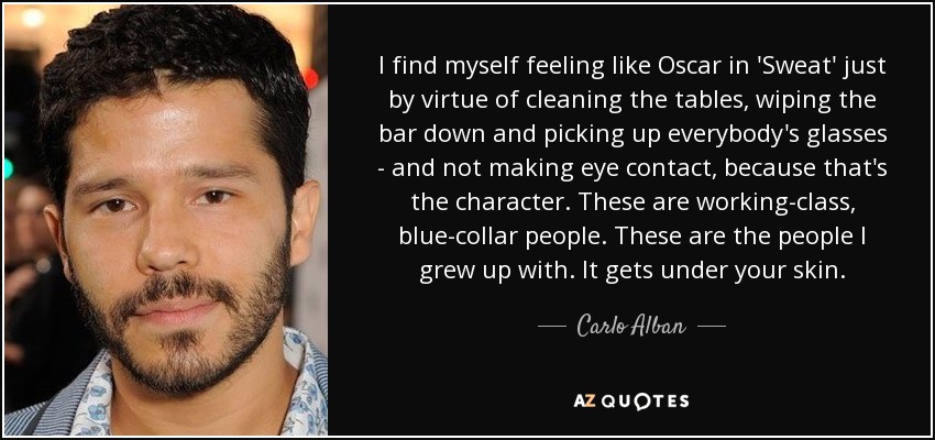 I find myself feeling like Oscar in 'Sweat' just by virtue of cleaning the tables, wiping the bar down and picking up everybody's glasses - and not making eye contact, because that's the character. These are working-class, blue-collar people. These are the people I grew up with. It gets under your skin. - Carlo Alban