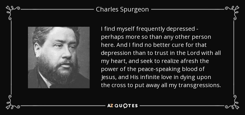 I find myself frequently depressed - perhaps more so than any other person here. And I find no better cure for that depression than to trust in the Lord with all my heart, and seek to realize afresh the power of the peace-speaking blood of Jesus, and His infinite love in dying upon the cross to put away all my transgressions. - Charles Spurgeon