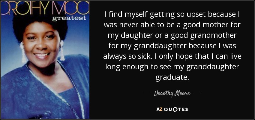 I find myself getting so upset because I was never able to be a good mother for my daughter or a good grandmother for my granddaughter because I was always so sick. I only hope that I can live long enough to see my granddaughter graduate. - Dorothy Moore