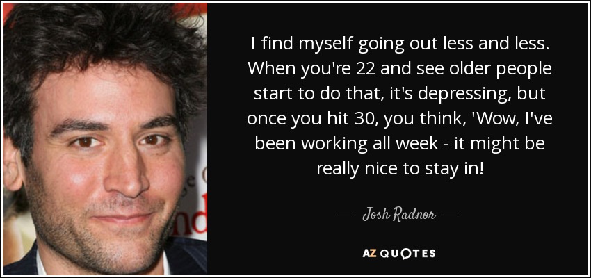 I find myself going out less and less. When you're 22 and see older people start to do that, it's depressing, but once you hit 30, you think, 'Wow, I've been working all week - it might be really nice to stay in! - Josh Radnor
