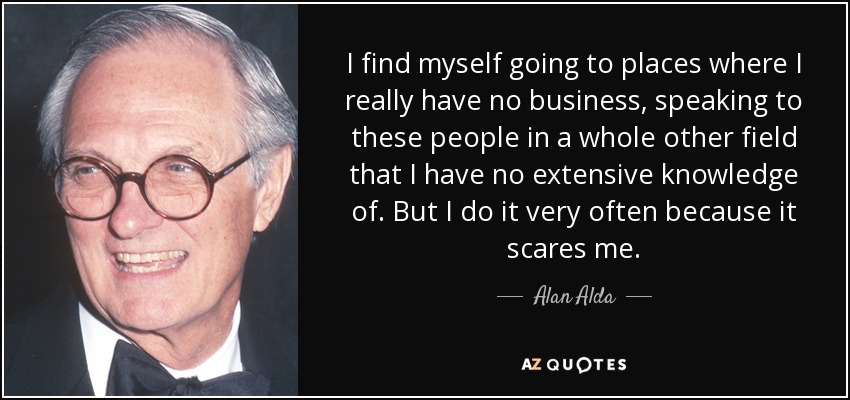 I find myself going to places where I really have no business, speaking to these people in a whole other field that I have no extensive knowledge of. But I do it very often because it scares me. - Alan Alda