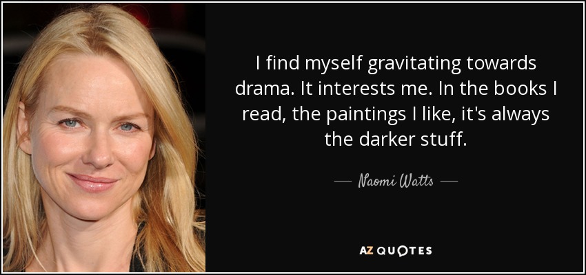 I find myself gravitating towards drama. It interests me. In the books I read, the paintings I like, it's always the darker stuff. - Naomi Watts