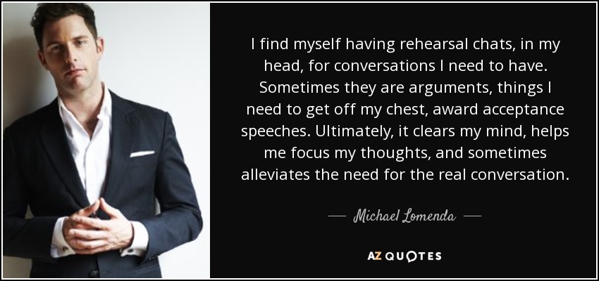 I find myself having rehearsal chats, in my head, for conversations I need to have. Sometimes they are arguments, things I need to get off my chest, award acceptance speeches. Ultimately, it clears my mind, helps me focus my thoughts, and sometimes alleviates the need for the real conversation. - Michael Lomenda