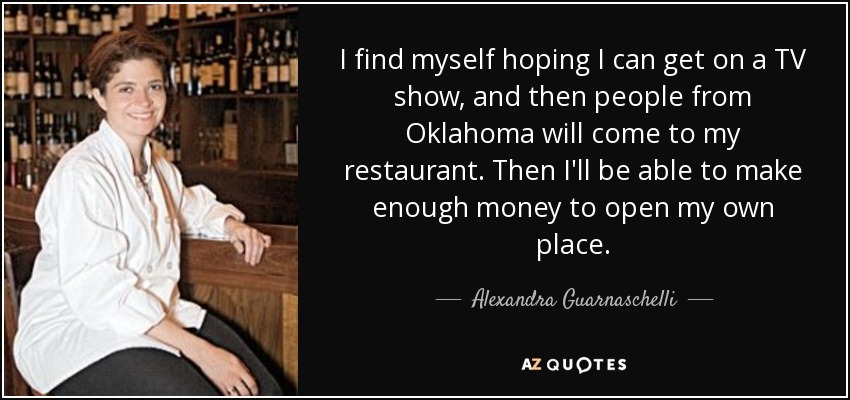 I find myself hoping I can get on a TV show, and then people from Oklahoma will come to my restaurant. Then I'll be able to make enough money to open my own place. - Alexandra Guarnaschelli