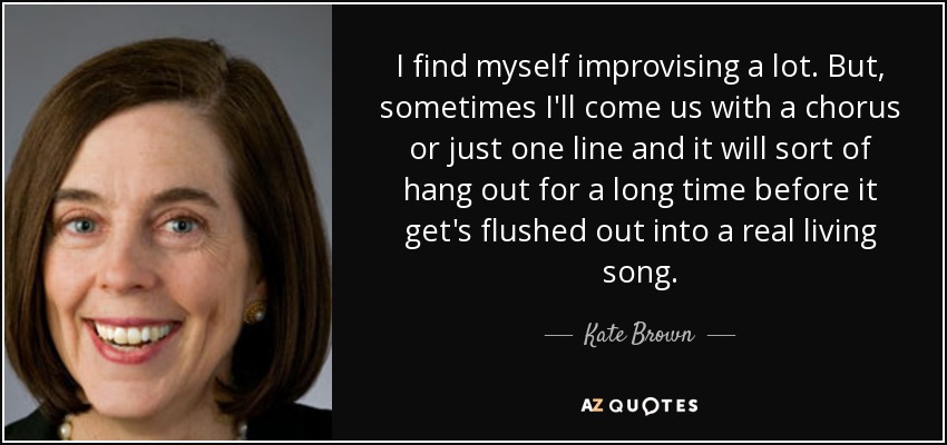 I find myself improvising a lot. But, sometimes I'll come us with a chorus or just one line and it will sort of hang out for a long time before it get's flushed out into a real living song. - Kate Brown